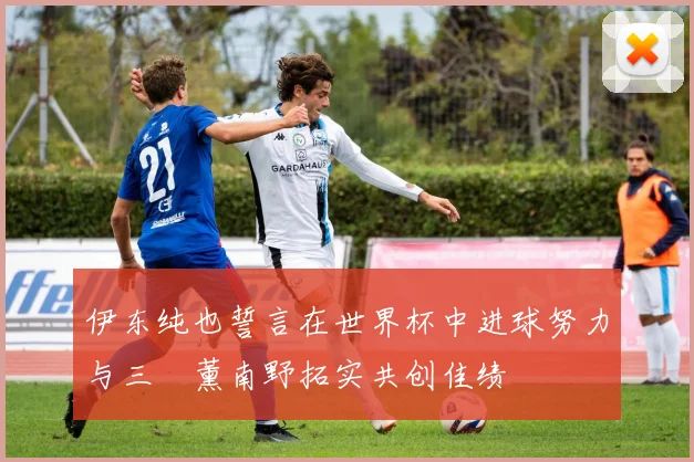 伊东纯也誓言在世界杯中进球努力与三笘薰南野拓实共创佳绩