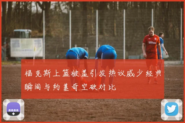 福克斯上篮被盖引发热议威少经典瞬间与约基奇空砍对比