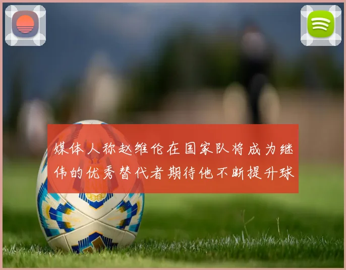 媒体人称赵维伦在国家队将成为继伟的优秀替代者期待他不断提升球技