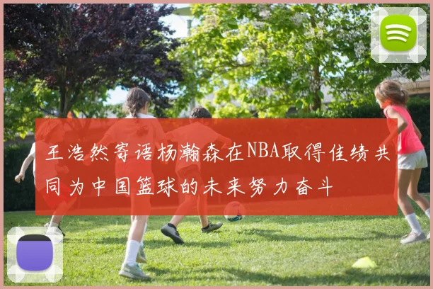 王浩然寄语杨瀚森在NBA取得佳绩共同为中国篮球的未来努力奋斗