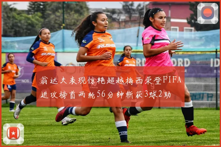 翁达夫表现惊艳超越梅西荣登FIFA进攻榜首两轮56分钟斩获3球2助
