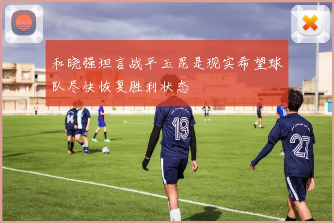和晓强坦言战平玉昆是现实希望球队尽快恢复胜利状态