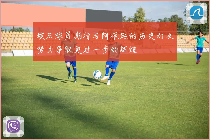 埃及球员期待与阿根廷的历史对决努力争取更进一步的辉煌
