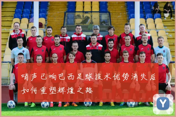 哨声已响巴西足球技术优势消失后如何重塑辉煌之路