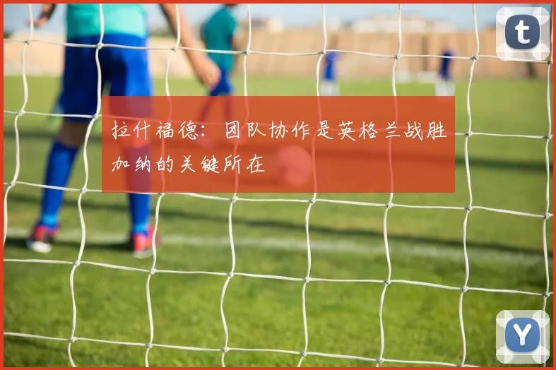 拉什福德：团队协作是英格兰战胜加纳的关键所在