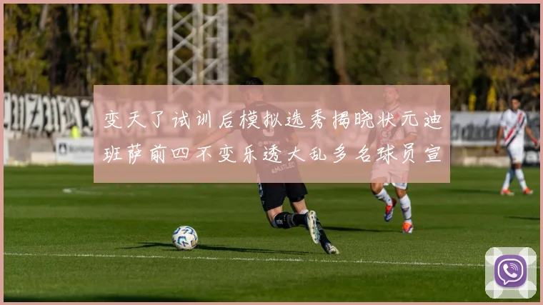 变天了试训后模拟选秀揭晓状元迪班萨前四不变乐透大乱多名球员宣布退选