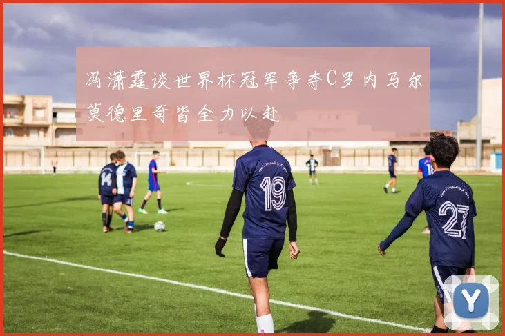 冯潇霆谈世界杯冠军争夺C罗内马尔莫德里奇皆全力以赴