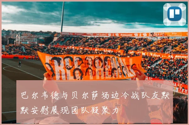 巴尔韦德与贝尔萨场边冷战队友默默安慰展现团队凝聚力