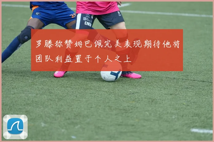 罗滕称赞姆巴佩完美表现期待他将团队利益置于个人之上